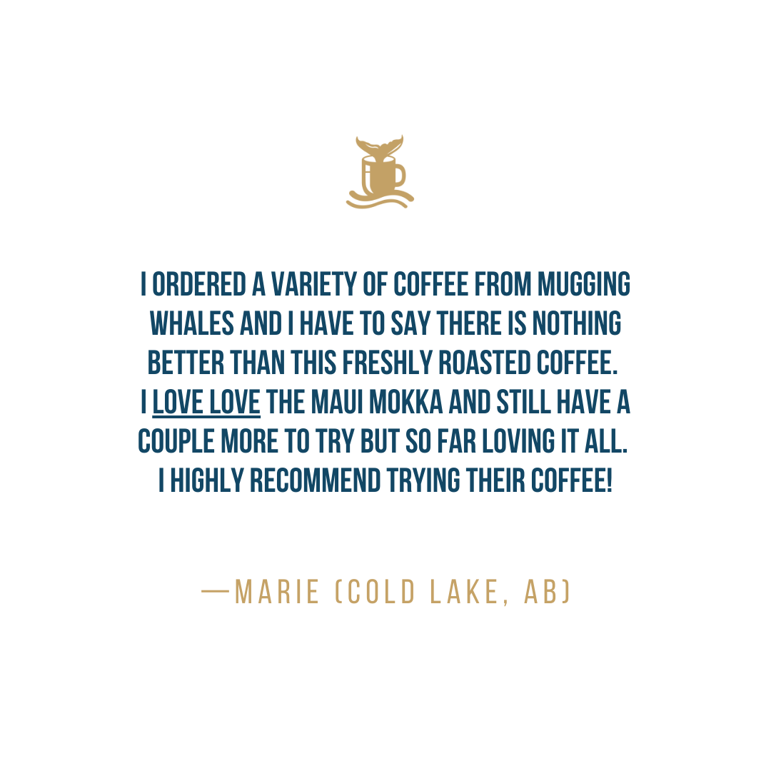 I ordered a variety of coffee from Mugging Whales and I have to say there is nothing better than this freshly roasted coffee. I LOVE LOVE the Maui Mokka and still have a couple more to try but so far loving it all. I highly recommend trying their coffee! - Marie (Cold Lake, AB)